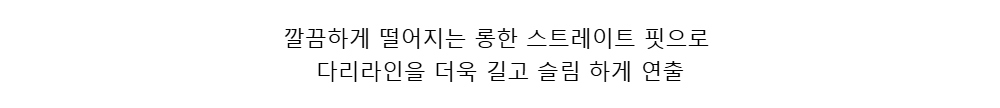 깔끔하게 떨어지는 롱한 스트레이트 핏으로다리라인을 더욱 길고 슬림 하게 연출